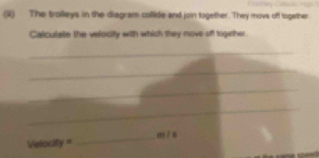 (ii) The trolleys in the diagram collide and join together. They movs off together 
Calculate the velocity with which they move off together. 
_ 
_ 
_ 
_ 
_ m / s
Velocify =