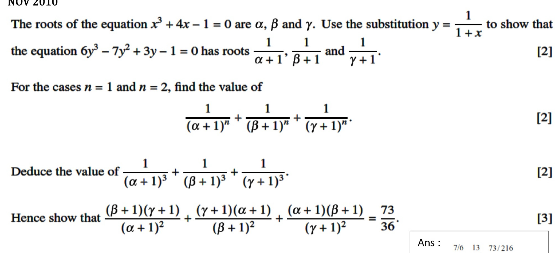 NÖV 2010 
The roots of the equation x^3+4x-1=0 are α, β and γ. Use the substitution y= 1/1+x  to show that 
the equation 6y^3-7y^2+3y-1=0 has roots  1/alpha +1 ,  1/beta +1  and  1/gamma +1 . [2] 
For the cases n=1 and n=2 , find the value of
frac 1(alpha +1)^n+frac 1(beta +1)^n+frac 1(gamma +1)^n. [2] 
Deduce the value of frac 1(alpha +1)^3+frac 1(beta +1)^3+frac 1(gamma +1)^3. [2] 
Hence show that frac (beta +1)(gamma +1)(alpha +1)^2+frac (gamma +1)(alpha +1)(beta +1)^2+frac (alpha +1)(beta +1)(gamma +1)^2= 73/36 . [3] 
Ans : 7/6 13 73 / 216