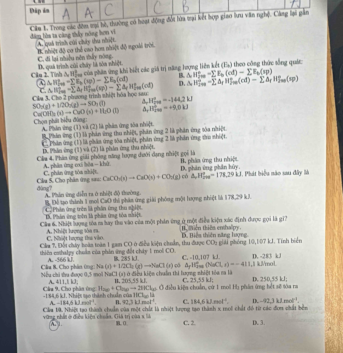 đám lửa ta cảng thấy nóng hơn vì
A. quá trình củi cháy thu nhiệt.
B. nhiệt độ cơ thể cao hơn nhiệt độ ngoài trời.
C. đi lại nhiều nên thấy nóng.
D. quá trình củi cháy là tỏa nhiệt.
Câu 2. Tính △ _rH_2^(0 o_1) của phản ứng khi biết các giá trị năng lượng liên kết (E_b) theo công thức tổng quát:
B. △ _rH_(298)^o=sumlimits E_b(cd)-sumlimits E_b(sp)
a △ _rH_(298)°=sumlimits E_b(sp)-sumlimits E_b(cd)
D. △ _rH_(298)^o=sumlimits △ _rH_(298)^o(cd)-sumlimits △ _rH_(298)^o(sp)
C
Câu 3. Cho 2 phương trình nhiệt hóa học sau: △ _rH_(298)^o=sumlimits △ _fH_(298)^o(sp)-sumlimits △ _fH_(298)^o(cd)
SO_2(g)+1/2O_2(g)to SO_3(l)
△ _r H_(298)^o=-144,2kJ
Cu(OH)_2(s)to CuO(s)+H_2O(l) △ _rH_(298)^o=+9,0kJ
Chọn phát biểu đủng:
A. Phản ứng (1) và (2) là phản ứng tỏa nhiệt.
B Phản ứng (1) là phản ứng thu nhiệt, phản ứng 2 là phản ứng tỏa nhiệt.
C. Phản ứng (1) là phản ứng tỏa nhiệt, phản ứng 2 là phản ứng thu nhiệt.
D. Phản ứng (1) và (2) là phản ứng thu nhiệt.
Câu 4. Phản ứng giải phóng năng lượng dưới dạng nhiệt gọi là
A. phản ứng oxi hóa - khử. B. phản ứng thu nhiệt.
C. phản ứng tỏa nhiệt. D. phản ứng phân hủy.
Câu 5. Cho phản ứng sau: CaCO_3(s)to CaO(s)+CO_2(g) có △ _rH_(298)^o=178,29kJ *. Phát biểu nào sau đây là
đúng?
A Phản ứng diễn ra ở nhiệt độ thường.
B. Đề tạo thành 1 mol CaO thì phản ứng giải phóng một lượng nhiệt là 178,29 kJ.
C  Phản ứng trên là phản ứng thu nhiệt.
D. Phản ứng trên là phản ứng tỏa nhiệt.
Câu 6. Nhiệt lượng tóa ra hay thu vào của một phản ứng ở một điều kiện xác định được gọi là gì?
A. Nhiệt lượng tỏa ra. B) Biến thiên enthalpy.
C. Nhiệt lượng thu vào, D. Biến thiên năng lượng.
Câu 7. Đốt chấy hoàn toàn 1 gam CO ở điều kiện chuẩn, thu được CO_2 giải phóng 10,107 kJ. Tính biến
thiên enthalpy chuẩn của phản ứng đốt chảy 1 mol CO.
A. -566 kJ. B. 285 kJ. C. -10,107 kJ. D. -283 kJ
Câu 8. Cho phản ứng: 1 Na(s)+1/2Cl_2(g)to NaCl(s) có △ _fH_(298)^o(NaCl,s)=-411 ,1 kJ/mol.
Nếu chi thu được 0,5 mol NaCl (s) ở điều kiện chuẩn thì lượng nhiệt tỏa ra là
A. 411,1 kJ; B. 205,55 kJ. C. 25,55 kJ; D. 250,55 kJ;
Câu 9. Cho phản ứng: H_2(g)+Cl_2(g)to 2HCl_(g) ). Ở điều kiện chuẩn, cứ 1 mol H_2 phản ứng hết sẽ tỏa ra
-184,6 kJ. Nhiệt tạo thành chuẩn của HCl_(g)la
A. -184,6kJ.mol^(-1). B. 92,3kJ.mol^(-1). C. 184,6kJ.mol^(-1), D. -92,3kJ.mol^(-1).
Cầu 10. Nhiệt tạo thành chuẩn của một chất là nhiệt lượng tạo thành x mol chất đó từ các đơn chất bền
vững nhất ở điều kiện chuẩn. Giá trị của x là
A1 B. 0. C. 2, D. 3.