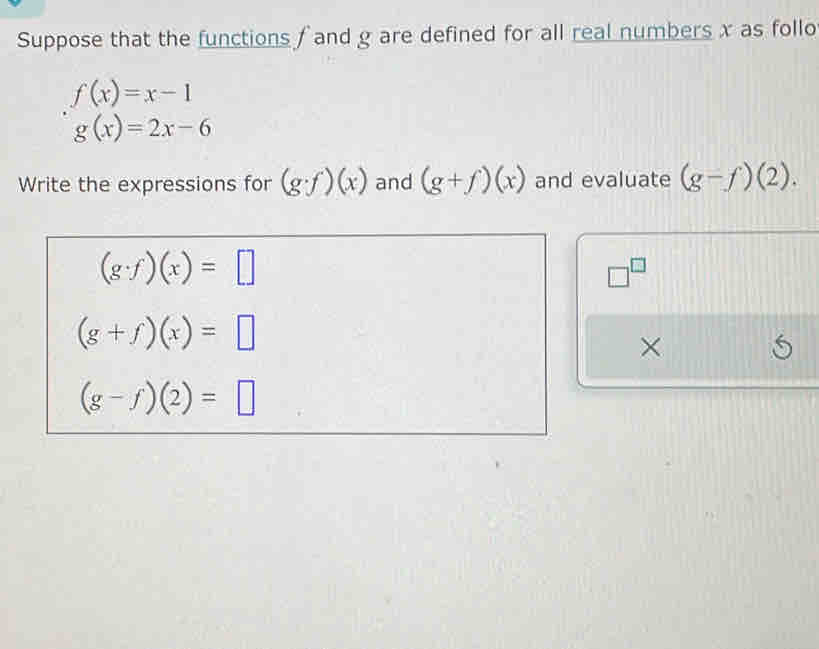 Suppose that the functions f and g are defined for all real numbers x as follo
f(x)=x-1
g(x)=2x-6
Write the expressions for (g· f)(x) and (g+f)(x) and evaluate (g-f)(2).
(g· f)(x)=□
□^(□)
(g+f)(x)=□
×
(g-f)(2)=□