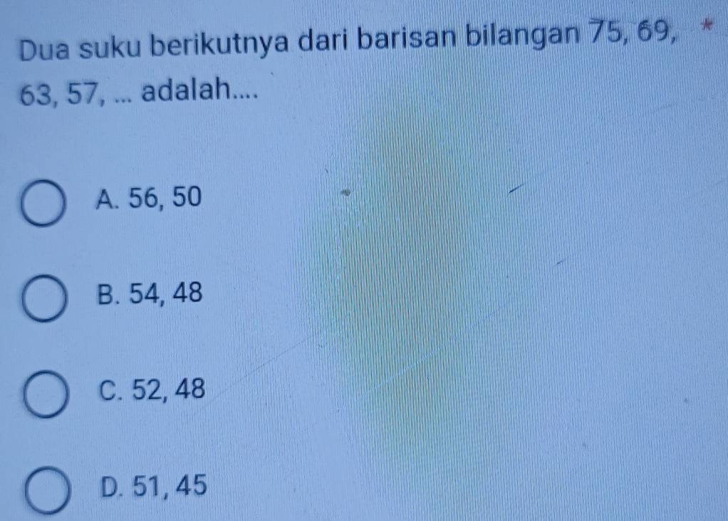 Dua suku berikutnya dari barisan bilangan 75, 69, *
63, 57, ... adalah....
A. 56, 50
B. 54, 48
C. 52, 48
D. 51, 45