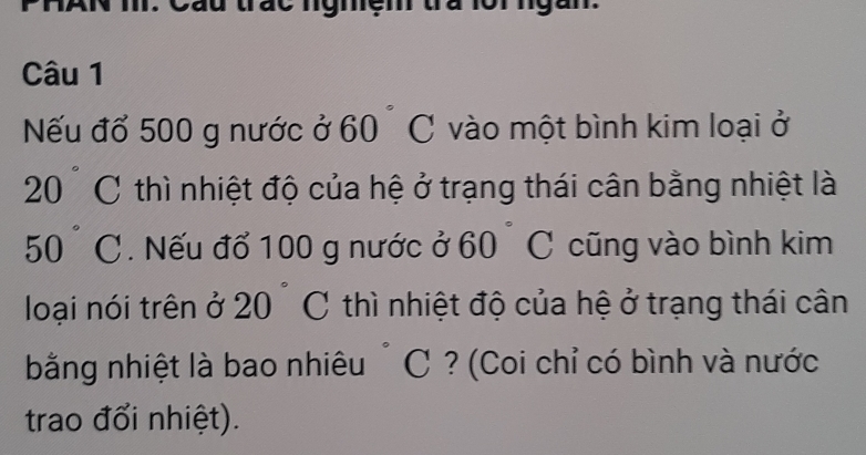 Nếu đổ 500 g nước ở 60° C vào một bình kim loại ở 
2 0 ) C thì nhiệt độ của hệ ở trạng thái cân bằng nhiệt là
50° C. Nếu đổ 100 g nước ở a 60 C cũng vào bình kim 
loại nói trên ở 20 C thì nhiệt độ của hệ ở trạng thái cân 
bằng nhiệt là bao nhiêu ~ C ? (Coi chỉ có bình và nước 
trao đổi nhiệt).