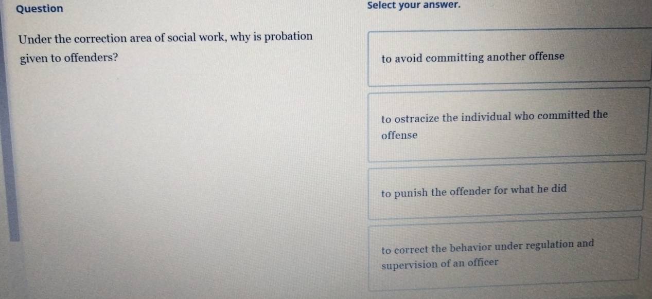 Question Select your answer.
Under the correction area of social work, why is probation
given to offenders? to avoid committing another offense
to ostracize the individual who committed the
offense
to punish the offender for what he did
to correct the behavior under regulation and
supervision of an officer