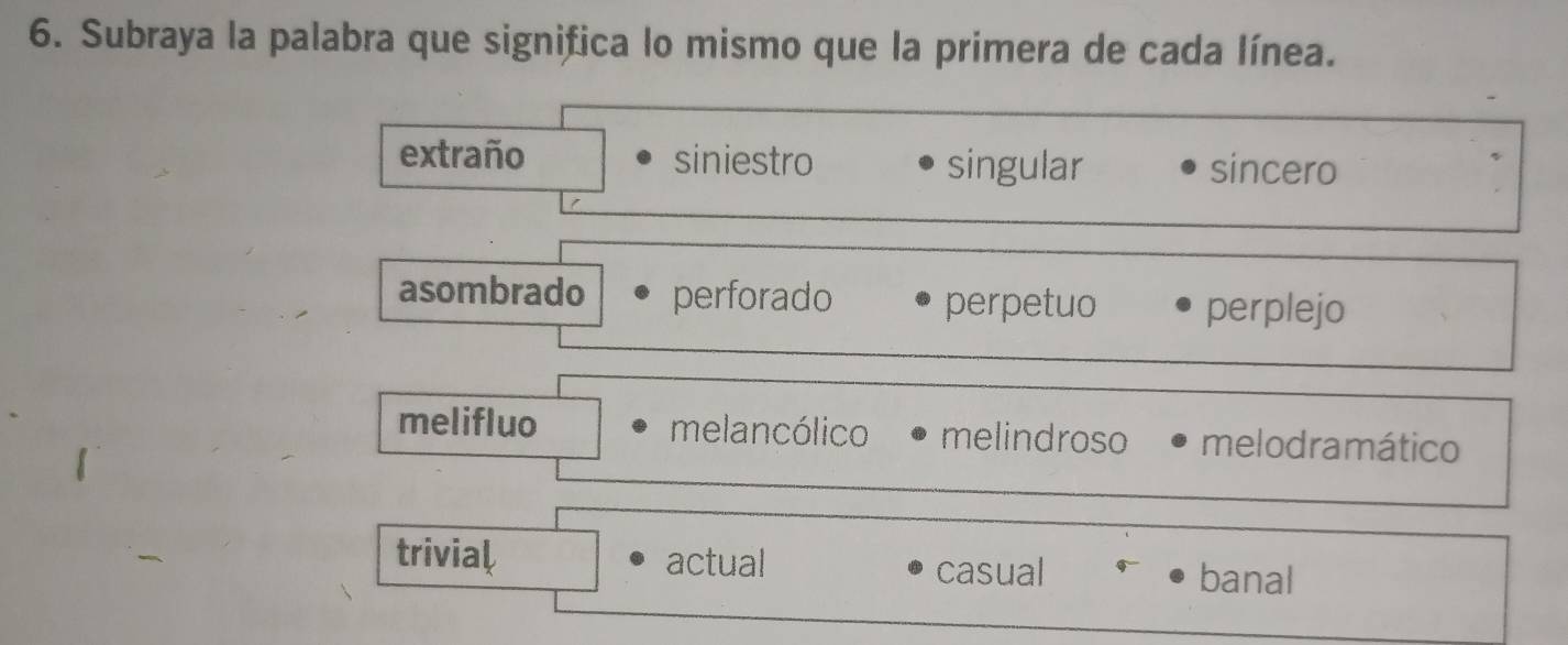 Subraya la palabra que significa lo mismo que la primera de cada línea.
extraño siniestro singular sincero
asombrado perforado perpetuo perplejo
melifluo melancólico melindroso melodramático
trivial actual casual banal