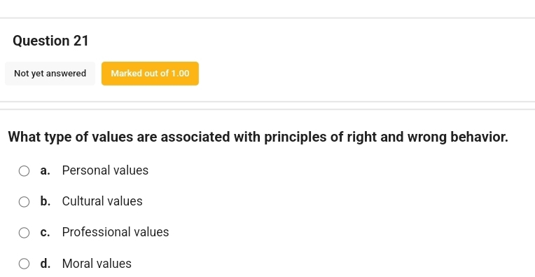 Not yet answered Marked out of 1.00
What type of values are associated with principles of right and wrong behavior.
a. Personal values
b. Cultural values
c. Professional values
d. Moral values