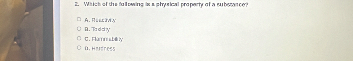 Which of the following is a physical property of a substance?
A. Reactivity
B. Toxicity
C. Flammability
D. Hardness