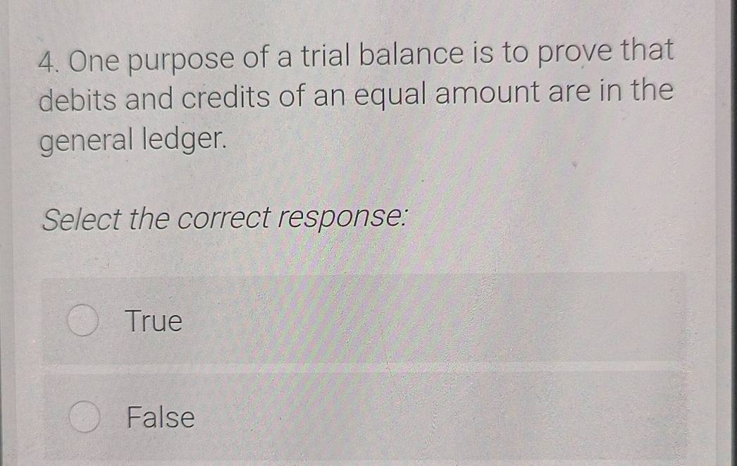 One purpose of a trial balance is to prove that
debits and credits of an equal amount are in the
general ledger.
Select the correct response:
True
False