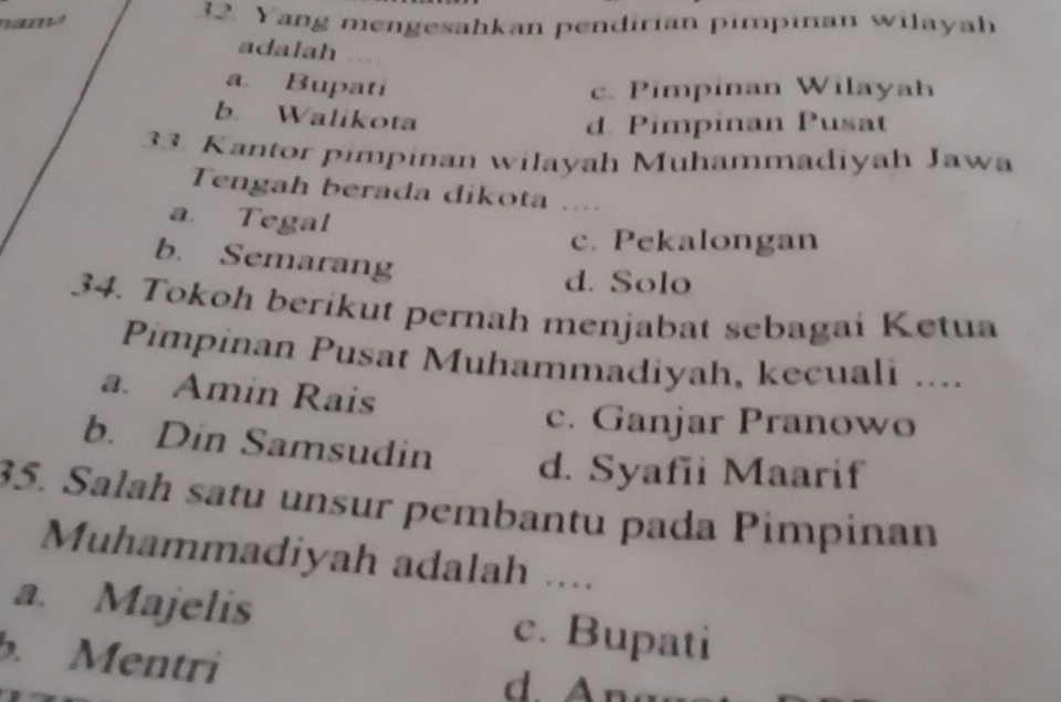 nama 32. Yang mengesahkan pendirian pimpinan wilayah
adalah
a. Bupati c. Pimpinan Wilayah
b. Walikota
d. Pimpinan Pusat
33. Kantor pimpinan wilayah Muhammadiyah Jawa
Tengah berada dikota .
a. Tegal
c. Pekalongan
b. Semarang
d. Solo
34. Tokoh berikut pernah menjabat sebagai Ketua
Pimpinan Pusat Muhammadiyah, kecuali ....
a. Amin Rais
c. Ganjar Pranowo
b. Din Samsudin d. Syafii Maarif
35. Salah satu unsur pembantu pada Pimpinan
Muhammadiyah adalah ....
a. Majelis c. Bupati
. Mentri