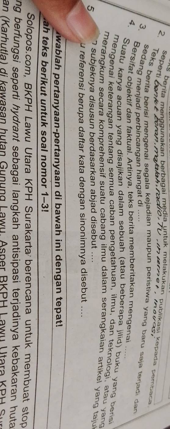 seperti 
As berita menggunakan berbagai mędia untuk melakukan publikasi kepada pembaca 


2. Teks berita berisi mengenai segala kejadian maupun peristiwa yang baru saja terjadi dan 
sedang menjadi perbincangan hangat di .... 
3. Bersifat objektif dan faktual. Artinya, teks berita memberitakan mengenai 
4. Suatu karya acuan yang disajikan dalam sebuah (atau beberapa jilid) buku yang berisi 
mengenai keterangan tentang semua caban pengetahuan, ilmu, dan teknologi, atau yang 
merangkum secara komprehensif suatu cabang ilmu dalam serangkaian artikel yang taju 
5 7 subjeknya disusun berdasarkan abjad disebut .... 
u referensi berupa daftar kata dengan sinonimnya disebut .... 
Iwablah pertanyaan-pertanyaan di bawah ini dengan tepat! 
ah teks berikut untuk soal nomor 1-3! 
Solopos.com, BKPH Lawu Utara KPH Surakarta berencana untuk membuat stop 
ang berfungsi seperti hydrant sebagai langkah antisipasi terjadinya kebakaran huta 
an (Karhutla) di kawasan hutan Gunung Lawu. Asper BKPH Lawu Utara KPH Sur
