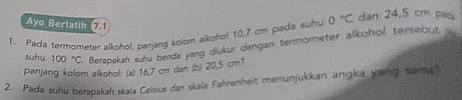 Ayo Berlatih71 
1. Pada termometer alkohol, panjang kolom alkohol 10,7 cm piadia suhu 0°C dan 24.5 cm ps 
suhu 100°C. Berapakah suhu benda yang diukur dengan termometer alkohol tersebut 
panjang kolom alkohol: (a) 16,7 cm dan (b) 20,5 cm? 
2. Pada suhu berapakah skala Celsius dan skala Fahrenheit menunjukkan angica yang Sema