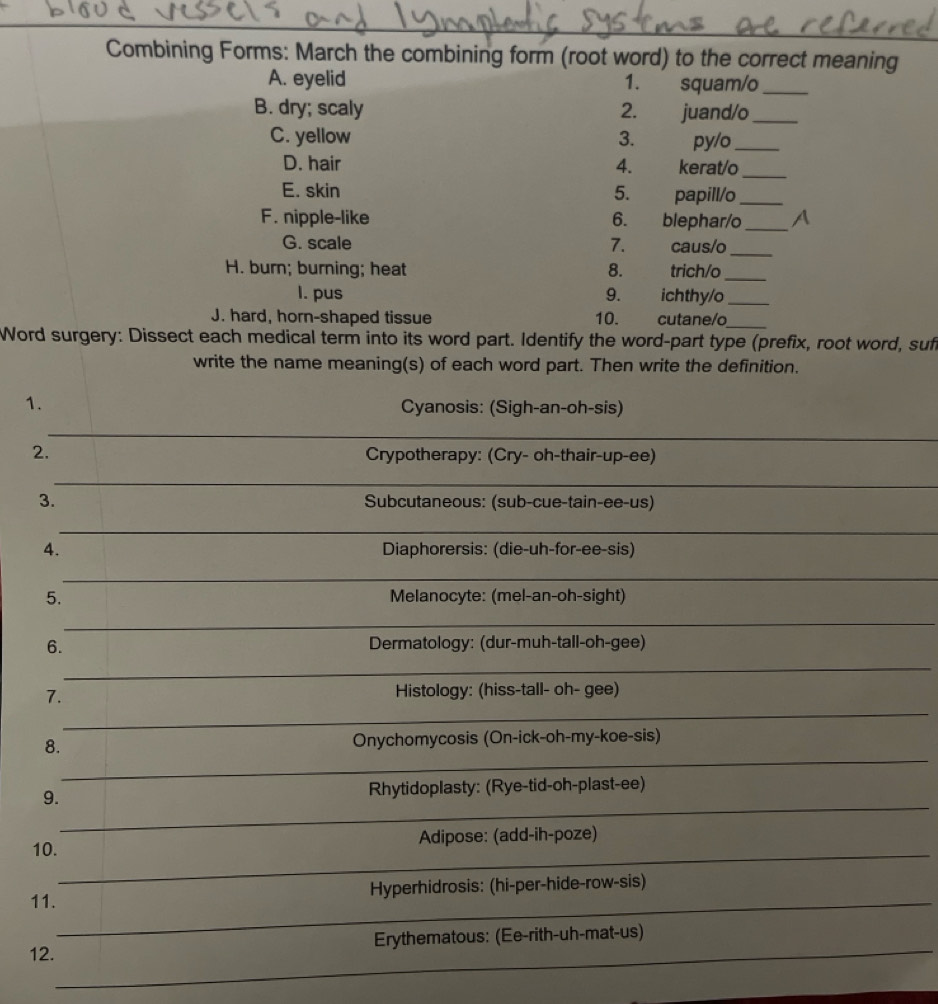 Combining Forms: March the combining form (root word) to the correct meaning 
A. eyelid 1. squam/o_ 
B. dry; scaly 2. juand/o_ 
C. yellow 3. py/o_ 
D. hair 4. kerat/o_ 
E. skin 5. papill/o_ 
F. nipple-like 6. blephar/o_ 
G. scale 7. caus/o_ 
H. burn; burning; heat 8. trich/o_ 
I. pus 9. ichthy/o_ 
J. hard, horn-shaped tissue 10. cutane/o_ 
Word surgery: Dissect each medical term into its word part. Identify the word-part type (prefix, root word, suft 
write the name meaning(s) of each word part. Then write the definition. 
1. Cyanosis: (Sigh-an-oh-sis) 
2. Crypotherapy: (Cry- oh-thair-up-ee) 
3. Subcutaneous: (sub-cue-tain-ee-us) 
4. Diaphorersis: (die-uh-for-ee-sis) 
5. Melanocyte: (mel-an-oh-sight) 
6. Dermatology: (dur-muh-tall-oh-gee) 
7. Histology: (hiss-tall- oh- gee) 
8. Onychomycosis (On-ick-oh-my-koe-sis) 
9. Rhytidoplasty: (Rye-tid-oh-plast-ee) 
10. Adipose: (add-ih-poze) 
Hyperhidrosis: (hi-per-hide-row-sis) 
11. 
Erythematous: (Ee-rith-uh-mat-us) 
12.