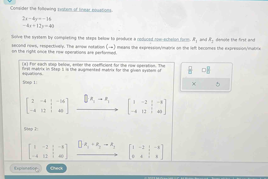 Consider the following system of linear equations.
2x-4y=-16
-4x+12y=40
Solve the system by completing the steps below to produce a reduced row-echelon form. R_1 and R_2 denote the first and 
second rows, respectively. The arrow notation (→) means the expression/matrix on the left becomes the expression/matrix 
on the right once the row operations are performed. 
(a) For each step below, enter the coefficient for the row operation. The 
first matrix in Step 1 is the augmented matrix for the given system of  □ /□   □  □ /□  
equations. 
Step 1: 
×
beginbmatrix 2&-4&|&-16 -4&12&|&40endbmatrix xrightarrow []· R_1to R_1[1&-2&1&-8 to 12&1&40]
Step 2:
beginbmatrix 1&-2&|&-8 -4&12&|&40endbmatrix □ · R_1+R_2to R_2 beginbmatrix 1&-2&|&-8 0&4&|&8endbmatrix
(-1
Explanation Check