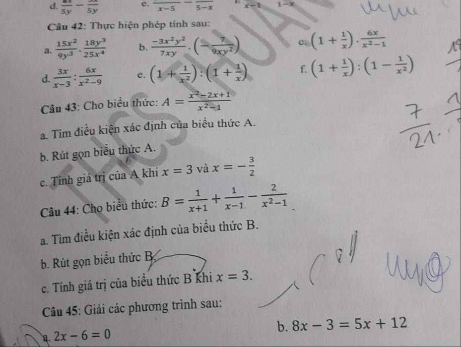  8x/5y - 3x/5y  e. frac x-5-frac 5-x x-1 1-x
* Câu 42: Thực hiện phép tính sau: 
a.  15x^2/9y^3 ·  18y^3/25x^4  b.  (-3x^2y^2)/7xy .(- 7/9xy^2 )
(1+ 1/x ). 6x/x^2-1 
d.  3x/x-3 : 6x/x^2-9  e. (1+ 1/x^2 ):(1+ 1/x ) f. (1+ 1/x ):(1- 1/x^2 )
Câu 43: Cho biểu thức: A= (x^2-2x+1)/x^2-1 
a. Tìm điều kiện xác định của biểu thức A. 
b. Rút gọn biểu thức A. 
c. Tính giá trị của A khi x=3 và x=- 3/2 
Câu 44: Cho biểu thức: B= 1/x+1 + 1/x-1 - 2/x^2-1 
a. Tìm điều kiện xác định của biểu thức B. 
b. Rút gọn biểu thức B 
c. Tính giá trị của biểu thức B khi x=3. 
Câu 45: Giải các phương trình sau:
2x-6=0
b. 8x-3=5x+12