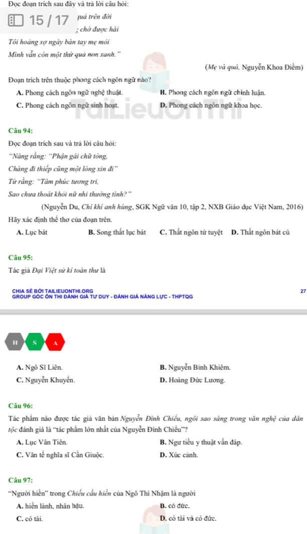 Đọc đoạn trích sau đây và trả lời câu hỏi:
quả trên đời
15 / 17 3 chờ được hải
Tôi hoảng sợ ngày bàn tay mẹ mỏi
Mình vẫn còn một thử quả non xanh.''
(Mẹ và quả, Nguyễn Khoa Điểm)
Đoạn trích trên thuộc phong cách ngôn ngữ nào?
A. Phong cách ngôn ngữ nghệ thuật. B. Phong cách ngôn ngữ chính luận.
C. Phong cách ngôn ngữ sinh hoạt. a D. Phong cách ngôn ngữ khoa học.
Câu 94:
Đọc đoạn trích sau và trả lời câu hỏi:
'Nàng rằng: 'Phận gải chữ tòng,
Chàng đi thiếp cũng một lòng xin đi''
Từ rằng: “Tâm phúc tương tri,
Sao chưa thoát khỏi nữ nhi thường tình? ''
(Nguyễn Du, Chí khí anh hùng, SGK Ngữ văn 10, tập 2, NXB Giáo dục Việt Nam, 2016)
Hãy xác định thể thơ của đoạn trên.
A. Lục bát B. Song thất lục bát C. Thất ngôn tứ tuyệt D. Thất ngôn bát cú
Câu 95:
Tác giả Đại Việt sử kí toàn thư là
CHIA SÊ BỚI TAILIEUONTHI.ORG 27
GROUP GÔC ÔN THI ĐÁNH GIÁ TƯ DUY - ĐÁNH GIÁ NÁNG LựC - THPTQG
H s A
A. Ngô Sĩ Liên. B. Nguyễn Binh Khiêm.
C. Nguyễn Khuyến. D. Hoàng Đức Lương.
Câu 96:
Tác phẩm nào được tác giả văn bản Nguyễn Đình Chiều, ngôi sao sáng trong văn nghệ của dân
tộc đánh giá là “tác phẩm lớn nhất của Nguyễn Đình Chiều”?
A. Lục Vân Tiên. B. Ngư tiều y thuật vấn đáp.
C. Văn tế nghĩa sĩ Cần Giuộc. D. Xúc cảnh.
Câu 97:
“Người hiền” trong Chiếu cầu hiển của Ngô Thì Nhậm là người
A. hiền lành, nhân hậu. B. có đức.
C. có tài. D. có tài và có đức.