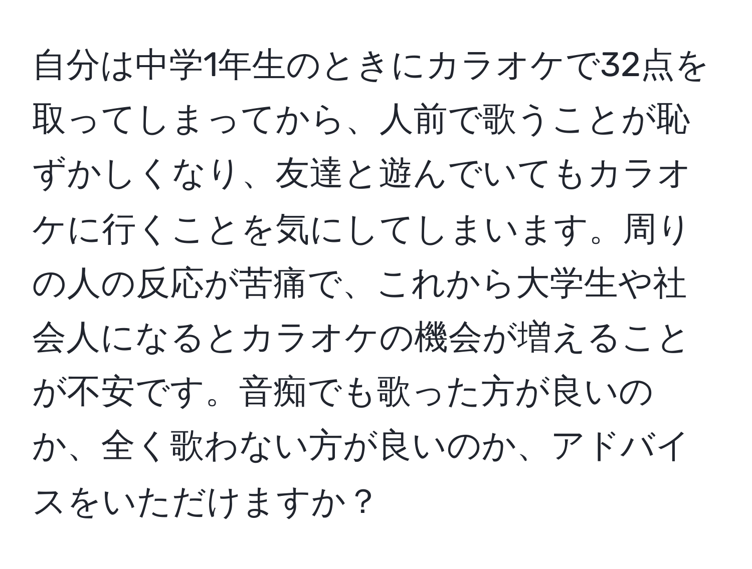 自分は中学1年生のときにカラオケで32点を取ってしまってから、人前で歌うことが恥ずかしくなり、友達と遊んでいてもカラオケに行くことを気にしてしまいます。周りの人の反応が苦痛で、これから大学生や社会人になるとカラオケの機会が増えることが不安です。音痴でも歌った方が良いのか、全く歌わない方が良いのか、アドバイスをいただけますか？