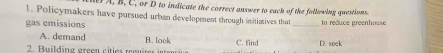 her A, B, C, or D to indicate the correct answer to each of the following questions.
1. Policymakers have pursued urban development through initiatives that
gas emissions _to reduce greenhouse
A. demand B. look C. find D. seek
2. Building green cities reguires intni