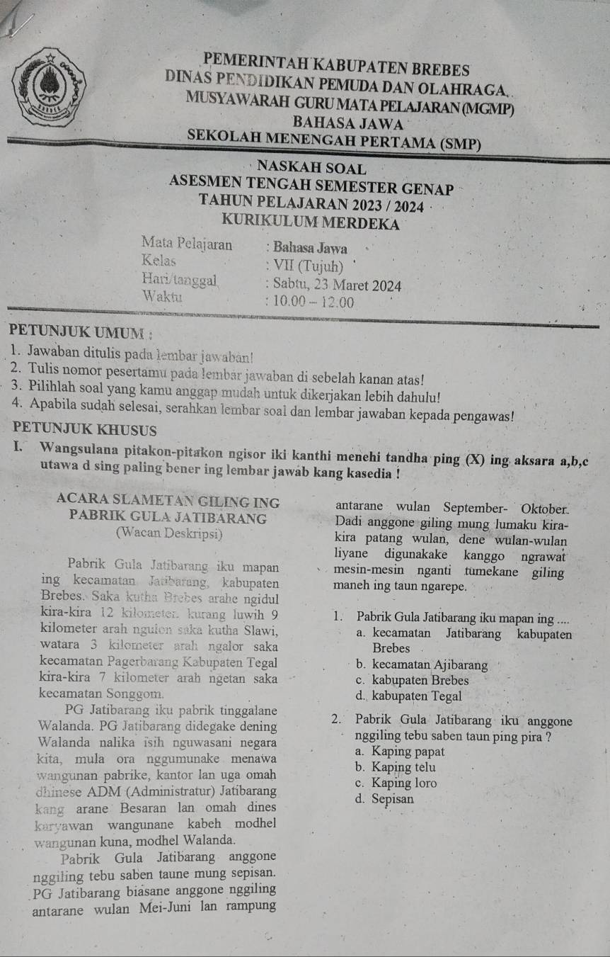 PEMERINTAH KABUPATEN BREBES
DINAS PENDIDIKAN PEMUDA DAN OLAHRAGA.
MUSYAWARAH GURUMATA PELAJARAN (MGMP)
BAHASA JAWA
SEKOLAH MENENGAH PERTAMA (SMP)
NASKAH SOAL
ASESMEN TENGAH SEMESTER GENAP
TAHUN PELAJARAN 2023 / 2024
KURIKULUM MERDEKA
Mata Pelajaran : Bahasa Jawa
Kelas : VII (Tujuh)
Hari/tanggal Sabtu, 23 Maret 2024
Waktu 10.00-12.00
PETUNJUK UMUM :
1. Jawaban ditulis pada lembar jawaban!
2. Tulis nomor pesertamu pada lembár jawaban di sebelah kanan atas!
3. Pilihlah soal yang kamu anggap mudah untuk dikerjakan lebih dahulu!
4. Apabila sudah selesai, serahkan lembar soal dan lembar jawaban kepada pengawas!
PETUNJUK KHUSUS
I. Wangsulana pitakon-pitakon ngisor iki kanthi menehi tandha ping (X) ing aksara a,b,c
utawa d sing paling bener ing lembar jawab kang kasedia !
ACARA SLAMETAN GILING ING antarane wulan September- Oktober.
PABRIK GULA JATIBARANG Dadi anggone giling mung lumaku kira-
(Wacan Deskripsi) kira patang wulan, dene wulan-wulan
liyane digunakake kanggo ngrawat
Pabrik Gula Jatibarang iku mapan mesin-mesin nganti tumekane giling
ing kecamatan Jatibarang, kabupaten maneh ing taun ngarepe.
Brebes. Saka kutha Brebes arahe ngidul
kira-kira 12 kilometer. kurang luwih 9 1. Pabrik Gula Jatibarang iku mapan ing ....
kilometer arah nguion saka kutha Slawi, a. kecamatan Jatibarang kabupaten
watara 3 kilometer arah ngalor saka Brebes
kecamatan Pagerbarang Kabupaten Tegal b. kecamatan Ajibarang
kira-kira 7 kilometer arah ngetan saka c. kabupaten Brebes
kecamatan Songgom. d. kabupaten Tegal
PG Jatibarang iku pabrik tinggalane
Walanda. PG Jatibarang didegake dening 2. Pabrik Gula Jatibarang iku anggone
Walanda nalika isih nguwasani negara
nggiling tebu saben taun ping pira ?
a. Kaping papat
kita, mula ora nggumunake menawa b. Kaping telu
wangunan pabrike, kantor lan uga omah c. Kaping loro
dhinese ADM (Administratur) Jatibarang d. Sepisan
kang arane Besaran lan omah dines
karyawan wangunane kabeh modhel
wangunan kuna, modhel Walanda.
Pabrik Gula Jatibarang anggone
nggiling tebu saben taune mung sepisan.
PG Jatibarang biasane anggone nggiling
antarane wulan Mei-Juni lan rampung