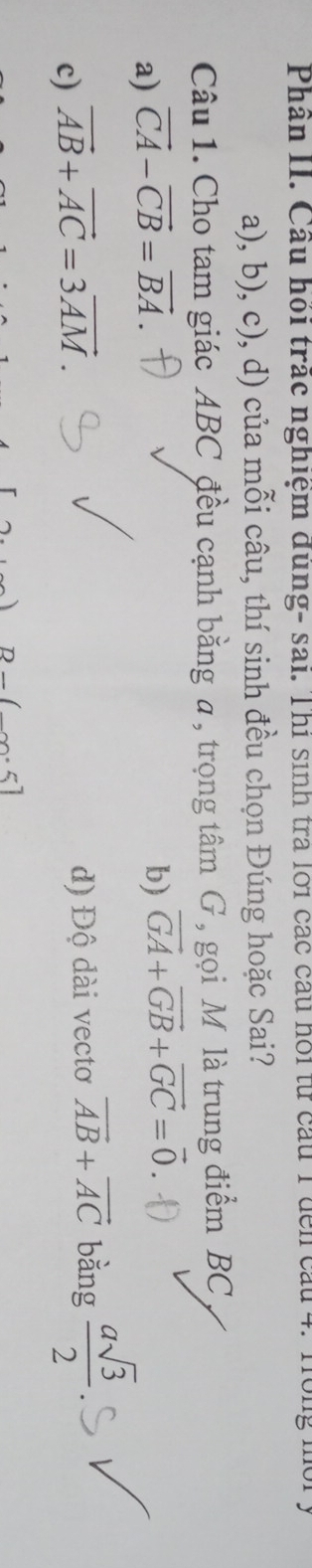 Phân II. Cầu hồi trác nghiệm dùng- sai. Thi sinh tra lới các cầu hồi từ cầu 1 đến cầu 4. Hồng mô
a), b), c), d) của mỗi câu, thí sinh đều chọn Đúng hoặc Sai?
Câu 1. Cho tam giác ABC đều cạnh bằng a , trọng tâm G , gọi M là trung điểm BC
a) vector CA-vector CB=vector BA b) vector GA+vector GB+vector GC=vector 0
c) vector AB+vector AC=3vector AM. d) Độ dài vectơ vector AB+vector AC bằng  asqrt(3)/2 
D_ (