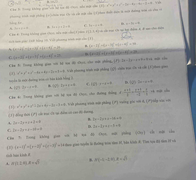 5sqrt(2). B. 10sqrt(2)
Câu 3: Trong không gian với hệ tọa độ Oxyz, nếu mặt cầu (S). x^2+y^2+z^2-2x-4y-6z-2=0. Viết
phương trình mặt phẳng (α)chứa trục Oy và cắt mặt cầu (S)theo thiết diện là một đường tròn có chu vi
bằng 8π .
A. 3x+z=0. B. 3x+z+2=0. C. 3x-z=0. D. x-3z=0.
Câu 4: Trong không gian Oxyz, nếu mật c^(frac 2)3u(S) tâm I(2;3;4) và cắt trục Ox tại hai điểm A, B sao cho điện
tích tam giác IAB bằng 10. Viết phương trình mặt cầu (S).
B
A. (x-2)^2+(y-3)^2+(z-4)^2=26. B. (x-2)^2+(y-3)^2+(z-4)^2=50.
C. (x-2)^2+(y-3)^2+(z-4)^2=25. D. (x-2)^2+(y-3)^2+(z-4)^2=29
Câu 5: Trong không gian với hệ tọa độ Oxyz, cho mặt phẳng (P): 2x-2y-z+9=0vi l mặt cầu
(s): x^2+y^2+z^2-6x+4y-2z+5=0. Viết phương trình mặt phẳng (Q) chửa trục Ox và cắt (S)theo giao
tuyển là một đường tròn có bán kính bằng 2.
A. (Q):2y-z=0. B. (Q):2y+z=0. C. (Q):y-z=0. D. (Q):2x-z=0.
Câu 6: Trong không gian với hệ tọa độ Oxyz, cho đường thẳng d:  (x+1)/2 = (y+1)/-2 = z/1  và mặt cầu
(S): x^2+y^2+z^2-2x+4y-2z-3=0. Viết phương trình mặt phẳng (P) vuông góc với d, (P)tiếp xúc với
(S) đồng thời (P) cắt trục Oz tại điểm có cao độ đương.
B. 2x-2y+z-16=0
A. 2x-2y+z+2=0
D. 2x-2y+z-5=0
C. 2x-2y+z-10=0
Câu 7: Trong không gian với hệ tọa độ Oxyz, mặt phẳng (Oxy) cắt mặt cầu
(S):(x-1)^2+(y-2)^2+(z-3)^2=14 theo giao tuyến là đường tròn tâm H, bán kính R. Tìm tọa độ tâm H và
tính bán kính R.
A. H(1;2;0),R=sqrt(5)
B. H(-1;-2;0),R=sqrt(5)