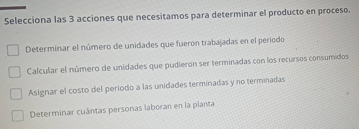 Selecciona las 3 acciones que necesitamos para determinar el producto en proceso.
Determinar el número de unidades que fueron trabajadas en el periodo
Calcular el número de unidades que pudieron ser terminadas con los recursos consumidos
Asignar el costo del periodo a las unidades terminadas y no terminadas
Determinar cuántas personas laboran en la planta