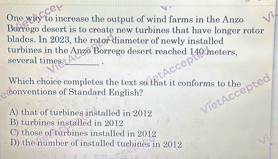 One way to increase the output of wind farms in the Anzo
Borrego desert is to create new turbines that have longer rotor
blades. In 2023, the rotor diameter of newly installed
turbines in the Anzo Borrego desert reached 140 meters,
several times_
.
Which choice completes the text so that it conforms to the p

conventions of Standard English?
A) that of turbines installed in 2012
B) turbines installed in 2012
C) those of turbines installed in 2012
D) the number of installed turbines in 2012 red 
Activate Window