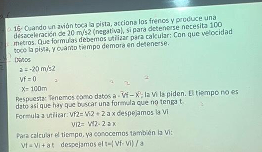 α 16< Cuando un avión toca la pista, acciona los frenos y produce una 
desaceleración de  20 m/s2 (negativa), si para detenerse necesita 100
metros. Que formulas debemos utilizar para calcular: Con que velocidad 
toco la pista, y cuanto tiempo demora en detenerse. 
Datos
a=-20m/s2
Vf=0
X=100m
Respuesta: Tenemos como datos a-overline Vf-overline X; la Vi la piden. El tiempo no es 
dato así que hay que buscar una formula que no tenga t. 
Formula a utilizar: Vf2=Vi2+2 a x despejamos la Vi
Vi2=Vf2-2ax
Para calcular el tiempo, ya conocemos también la Vi:
Vf=Vi+at despejamos el t=(Vf-Vi)/a