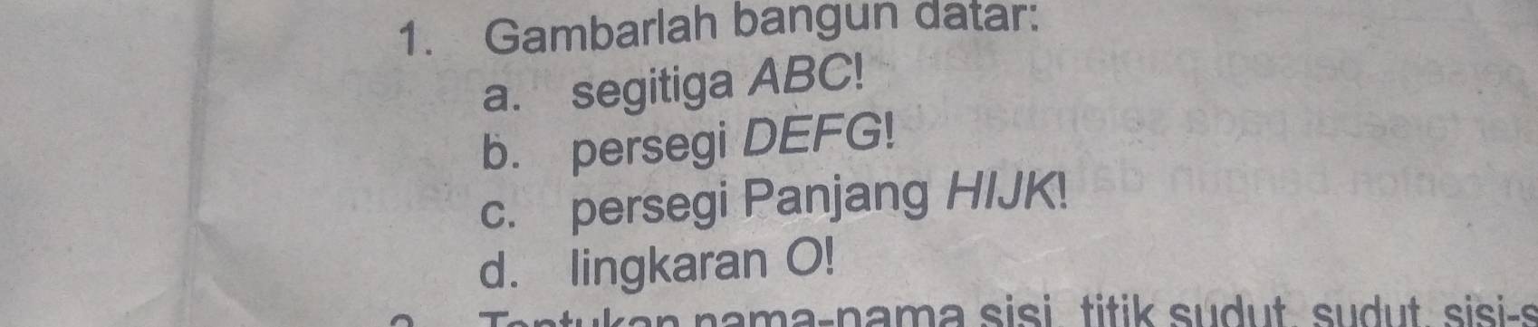 Gambarlah bangun datar: 
a. segitiga ABC! 
b. persegi DEFG! 
c. persegi Panjang HIJK! 
d. lingkaran O! 
nama-nama sisi titik sudut sudut sisi-s