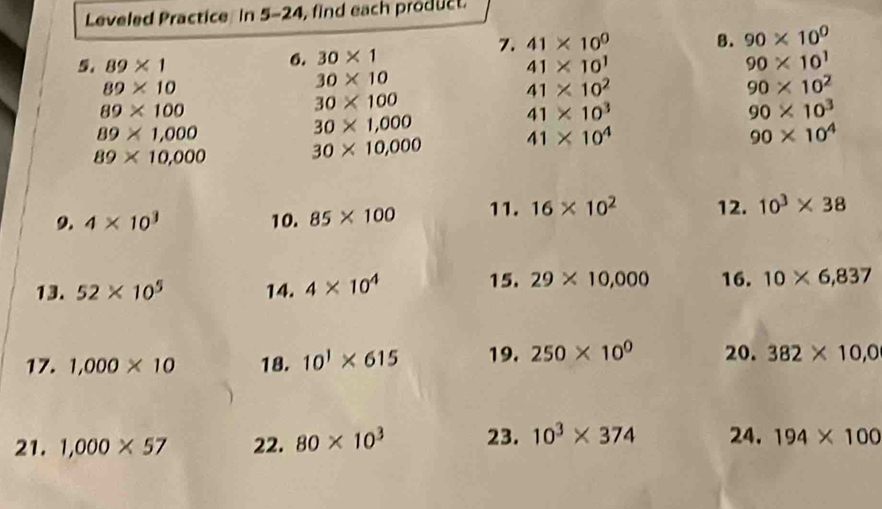 Leveled Practice in 5-24, find each product. 
7. 41* 10^0 B. 90* 10^0
6. 30* 1
5. 89* 1 41* 10^1 90* 10^1
89* 10
30* 10
41* 10^2
90* 10^2
89* 100
30* 100
41* 10^3
90* 10^3
89* 1,000
30* 1,000
89* 10,000
30* 10,000 41* 10^4
90* 10^4
9. 4* 10^3 10. 85* 100 11. 16* 10^2 12. 10^3* 38
13. 52* 10^5 14. 4* 10^4
15. 29* 10,000 16. 10* 6,837
17. 1,000* 10 18. 10^1* 615 19. 250* 10^0 20. 382* 10,0
21. 1,000* 57 22. 80* 10^3 23. 10^3* 374 24. 194* 100