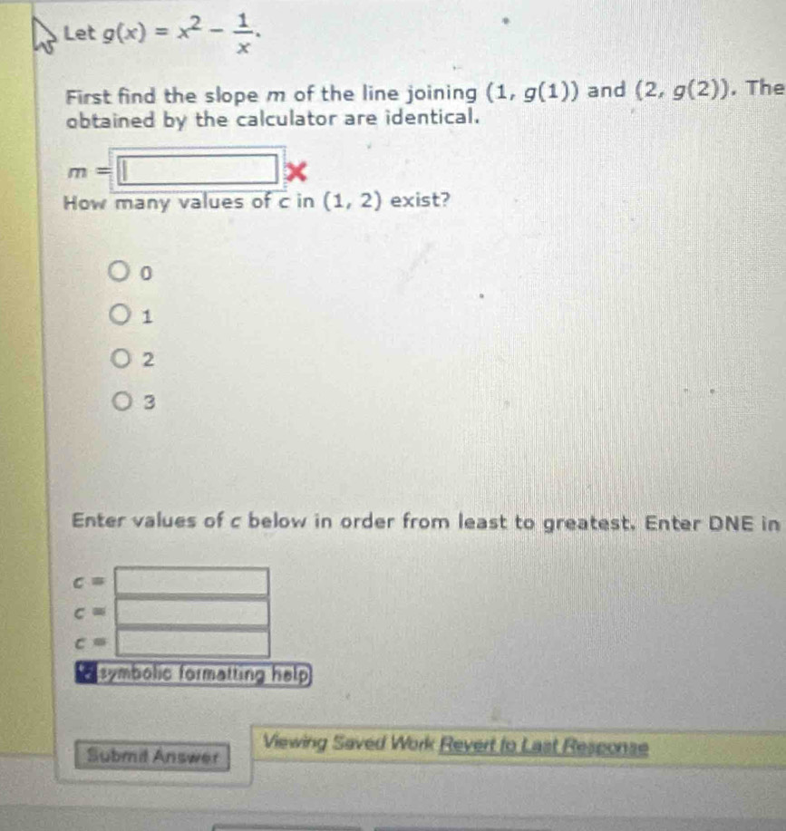 Let g(x)=x^2- 1/x . 
First find the slope m of the line joining (1,g(1)) and (2,g(2)). The
obtained by the calculator are identical.
m=□ *
How many values of c in (1,2) exist?
0
1
2
3
Enter values of c below in order from least to greatest. Enter DNE in
c=□
c=□
c=□
E symbolic formatting help 
Submd Answer Viewing Saved Work Revert to Last Response