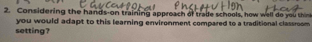 Considering the hands-on training approach of trade schools, how well do you thini 
you would adapt to this learning environment compared to a traditional classroom 
setting?