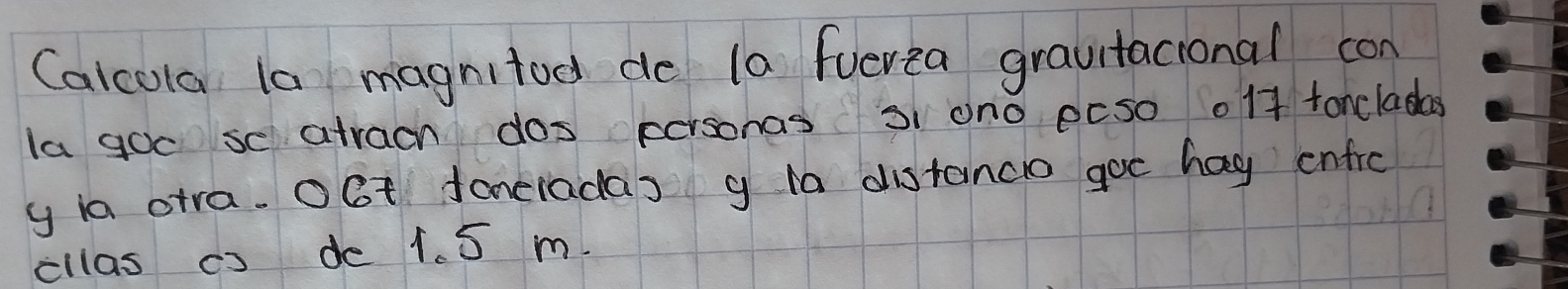 Calcola la magnitod de la fuerea gravitacional con 
la goc se atrach dos personas 3i on0 ecso 01f tonclada 
y ia otra. OGt faneiadas g distancio goc hag enfrc 
cllas cs de 1. 5 m.