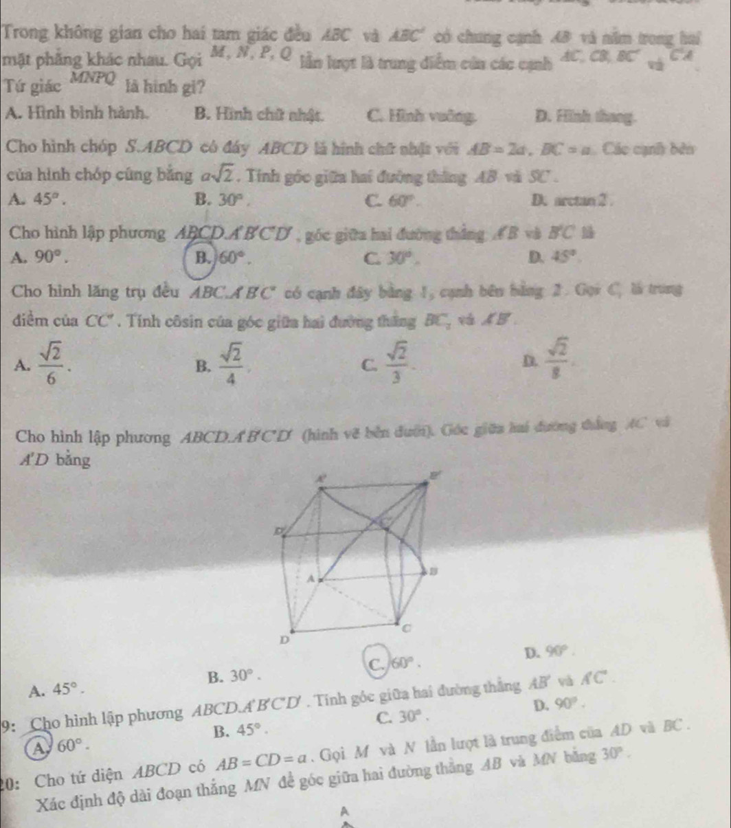 Trong không gian cho hai tam giác đều ABC và ABC° có chung cạnh AB và năm trong hai
mật phẳng khác nhau. Gọi M,N,P,Q lần lượt là trung diểm củn các cạnh AC,CB,BC'_vbC'A
Tứ giác 1∠ YA'1 là hình gi?
A. Hình bình hành. B. Hình chữ nhật. C. Hình vuỡng. D. Hình thang.
Cho hình chóp S.ABCD có đáy ABCD là hình chữ nhật với AB=2a,BC=a Các cạnh bên
của hình chóp cũng bằng asqrt(2). Tính góc giữa hai đường thắng AB và SC .
A. 45°. B. 30°, C. 60°. D. arctan 2 .
Cho hình lập phương ABCD.A BCD , góc giữa hai đường thắng Á B và B'C'
A. 90°. B. 60°. C. 30°. D. 45°.
Cho hình lăng trụ đều ABC.A BC có cạnh đây bằng 1, cạnh bên bằng 2. Gọi C, là trung
điểm của CC''. Tính côsin của góc giữa hai đường thăng BC_2 vAB.
A.  sqrt(2)/6 .  sqrt(2)/4 ,  sqrt(2)/3 . D.  sqrt(2)/8 .
B.
C.
Cho hình lập phương ABCDA BCD (hình vẽ bên đưới). Góc giữa hai đường thắng AC và
A'D bằng
A. 45°. B. 30°. C. 60°. D. 90°.
9: Cho hình lập phương ABCD.A BCD' . Tính góc giữa hai đường thắng AB' và AC°.
D. 90°.
C. 30°.
B. 45°.
a 60°.
20: Cho tứ diện ABCD có AB=CD=a.  Gọi M và N lần lượt là trung điểm của AD và BC .
Xác định độ dài đoạn thắng MN đề góc giữa hai đường thắng AB và MN bằng 30°.
A