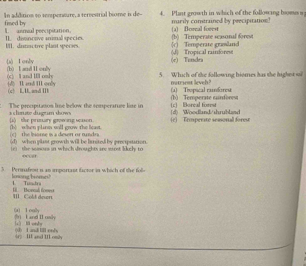 In addition to temperature, a terrestrial biome is de - 4. Plant growth in which of the following biomes is
fined by marily constrained by precipitation?
L annual precipitation. (a) Boreal forest
II. distinctive animal species. (b) Temperate seasonal forest
III. distinctive plant species. (c) Temperate grassland
(d) Tropical rainforest
(a) I only (e) Tundra
(b) I and II only
(c) I and III only 5. Which of the following biomes has the highest sai
(d) I and III only nutrient levels?
(c) 1, 1,and I (a) Tropical rainforest
(b) Temperate rainforest
The precipitation line below the temperature line in (c) Boreal forest
a climate diagram shows (d) Woodland/shrubland
(a) the primary growing season. (e) Temperate seasonal forest
(b) when plants will grow the least.
(c) the biome is a desert or tundra.
(d) when plant growth will be limited by precipitation.
(e) the seasons in which droughts are most likely to
occur
3. Permafrost is an important factor in which of the fol-
lowing bromes?
I. Tundra
II. Boreal forest
III. Cold desert
(a) I only
(b) l and II only
(c) II only
(d) I and III only
(e) III and IIl only