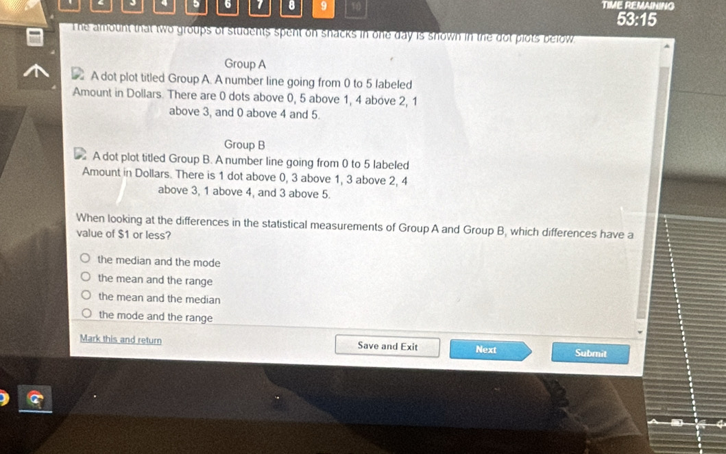 3 5 6 1 8 9 10
TIME REMAINING
53:15
The amount that two groups of students spent on snacks in one day is snown in the dot plots below 
Group A
A dot plot titled Group A. A number line going from 0 to 5 labeled
Amount in Dollars. There are 0 dots above 0, 5 above 1, 4 above 2, 1
above 3, and 0 above 4 and 5.
Group B
A dot plot titled Group B. A number line going from 0 to 5 labeled
Amount in Dollars. There is 1 dot above 0, 3 above 1, 3 above 2, 4
above 3, 1 above 4, and 3 above 5.
When looking at the differences in the statistical measurements of Group A and Group B, which differences have a
value of $1 or less?
the median and the mode
the mean and the range
the mean and the median
the mode and the range
Mark this and return Save and Exit Next Submit