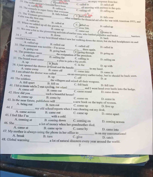 an angry response from her.
By called forth
29. The radio station's listeners have been B. calling in_
C. called in D. called off
A. calling for
all morning with answers to the quiz.
C. calling off D. calling on
30. The comedy is super funny that everyone B. falls behind
A. falls down
it.
31. The Vietnam government _C. falls about D. falls over
Cuba was the first one. A. called in_
other countries for financial aid after the war with American 1975, and
B. called at C. called on
32. When we added up all the guests, it_ over 200. D. called up
A. came in B. came up C. came out
33. We owe a lot to the pioneering activists of earlier eras, who battled prejudice and broke Dy came to barriers.
A. off
34. I_ B. down C. out D. back_
couldn't hear me. to my best friend when I saw her walking down the street, but she had headphones on and
A. called up B. called out C. called off
35. That restaurant was terrible - I'm never _there again. D. called in
A. going out B. going back C. going through D. going on
36. The protesters were _the resignation of the president.
A. calling off B. calling for C. calling in
37. The board must come _a plan to gain a big profit. D. calling on
A. up B. back C. in for D. up with
38. I just opened the drawer as usual and the handle _in my hand.
A. came away B. came off C. came into D. came in
39. I am afraid the doctor was called_ on an emergency earlier today, but he should be back soon.
A. away B. up C. off D. at
40. The soldiers _the villagers and seized all their weapons.
A. fell apart B. fell on C. fell back D. fell into
41. I hit a stone while I was cycling, the wheel _and I went head over heels into the hedge.
A. came off B. came out C. came round D. came down
42. How did you _such a beautiful house?
A. corne up B. come by C. core on D. come in
43. In the near future, publishers will _a new book on the topic of women.
A. bring out B. turn out C. come up D. live up
44. I_ my old school reports when I was clearing out my desk.
A. came across B. came out C. came up D. came apart
45. I feel like I’m _with a cold.
A. coming at B. coming down C. coming on D. coming across
46. She_ a lot of money when her grandmother died.
A. came at B. came up to C. came by D. came into
47. My mother is always using the phone in her office to _in on my conversations!
A. break B. turn C. give D. catch
48. Global warming _a lot of natural disasters every year around the world.
2