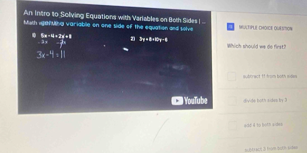 An Intro to Solving Equations with Variables on Both Sides| ...
Math with Mg variable on one side of the equation and solve MULTIPLE CHOICE QUESTION
1 5x-4=2x+8
2) 3y+8=10y-6
2x-7x Which should we do first?
3x-4=11
subtract 11 from both sides
YouTube divide both sides by 3
add 4 to both sides
subtract 3 from both sides