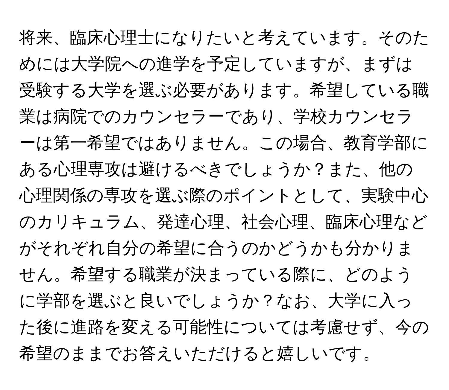 将来、臨床心理士になりたいと考えています。そのためには大学院への進学を予定していますが、まずは受験する大学を選ぶ必要があります。希望している職業は病院でのカウンセラーであり、学校カウンセラーは第一希望ではありません。この場合、教育学部にある心理専攻は避けるべきでしょうか？また、他の心理関係の専攻を選ぶ際のポイントとして、実験中心のカリキュラム、発達心理、社会心理、臨床心理などがそれぞれ自分の希望に合うのかどうかも分かりません。希望する職業が決まっている際に、どのように学部を選ぶと良いでしょうか？なお、大学に入った後に進路を変える可能性については考慮せず、今の希望のままでお答えいただけると嬉しいです。