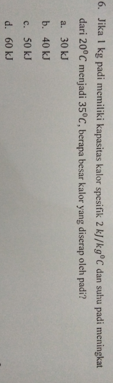 Jika 1 kg padi memiliki kapasitas kalor spesifik 2kJ/kg^0C dan suhu padi meningkat 
dari 20°C menjadi 35°C , berapa besar kalor yang diserap oleh padi?
a. 30 kJ
b. 40 kJ
c. 50 kJ
d. 60 kJ