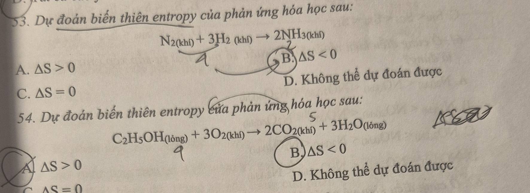 Dự đoản biến thiên entropy của phản ứng hóa học sau:
N_2(khi)+3H_2(khi)to 2NH_3(khi)
C
B. △ S<0</tex>
A. △ S>0
D. Không thể dự đoán được
C. △ S=0
54. Dự đoán biến thiên entropy của phản ủng hóa học sau:
C
C_2H_5OH_(ling)+3O_2(khi)to 2CO_2(khi)+3H_2O_(ling)
B △ S<0</tex>
A △ S>0
D. Không thể dự đoán được
AS=0