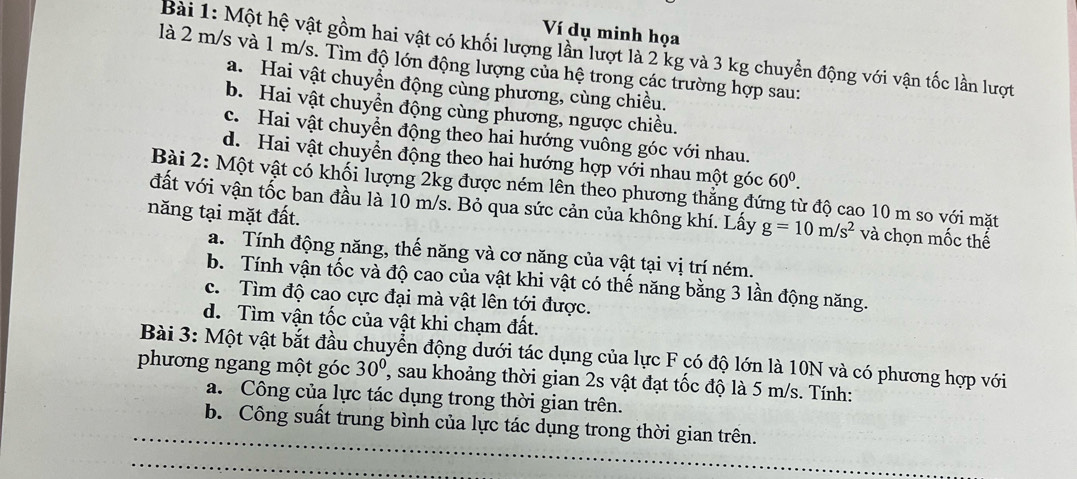 Ví dụ minh họa
Bài 1: Một hệ vật gồm hai vật có khối lượng lần lượt là 2 kg và 3 kg chuyển động với vận tốc lần lượt
là 2 m/s và 1 m/s. Tìm độ lớn động lượng của hệ trong các trường hợp sau:
a. Hai vật chuyển động cùng phương, cùng chiều.
b. Hai vật chuyển động cùng phương, ngược chiều.
c. Hai vật chuyển động theo hai hướng vuông góc với nhau.
d. Hai vật chuyển động theo hai hướng hợp với nhau một góc 60^0. 
Bài 2: Một vật có khối lượng 2kg được ném lên theo phương thắng đứng từ độ cao 10 m so với mặt
đất với vận tốc ban đầu là 10 m/s. Bỏ qua sức cản của không khí. Lấy g=10m/s^2 và chọn mốc thế
năng tại mặt đất.
a. Tính động năng, thế năng và cơ năng của vật tại vị trí ném.
b. Tính vận tốc và độ cao của vật khi vật có thế năng bằng 3 lần động năng.
c. Tìm độ cao cực đại mà vật lên tới được.
d. Tìm vận tốc của vật khi chạm đất.
Bài 3: Một vật bắt đầu chuyển động dưới tác dụng của lực F có độ lớn là 10N và có phương hợp với
phương ngang một góc 30° ', sau khoảng thời gian 2s vật đạt tốc độ là 5 m/s. Tính:
a. Công của lực tác dụng trong thời gian trên.
b. Công suất trung bình của lực tác dụng trong thời gian trên.