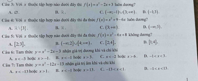 Với x thuộc tập hợp nào dưới đây thì f(x)=x^2-2x+3 luôn dương?
A.∅. B. R . C. (-∈fty ;-1)∪ (3;+∈fty ). D. (-1;3). 
Câu 4: Với x thuộc tập hợp nào dưới đây thì đa thức f(x)=x^2+9-6x luôn dương?
A. R| 3. B. R . C. (3;+∈fty ). D. (-∈fty ;3). 
Câu 5: Với x thuộc tập hợp nào dưới đây thì đa thức f(x)=x^2-6x+8 không dương?
A. [2;3]. B. (-∈fty ;2]∪ [4;+∈fty ). C. [2;4]. D. [1;4]. 
Câu 6: Tam thức y=x^2-2x-3 nhận giá trị dương khi và chỉ khi
A. x hoặc x>-1. B. x hoặc x>3. C. x hoặc x>6. D. -1 . 
Câu 7: Tam thức y=x^2-12x-13 nhận giá trị âm khi và chỉ khi
A. x hoặc x>1. B. x hoặc x>13. C. -13 . D. -1 . 
1