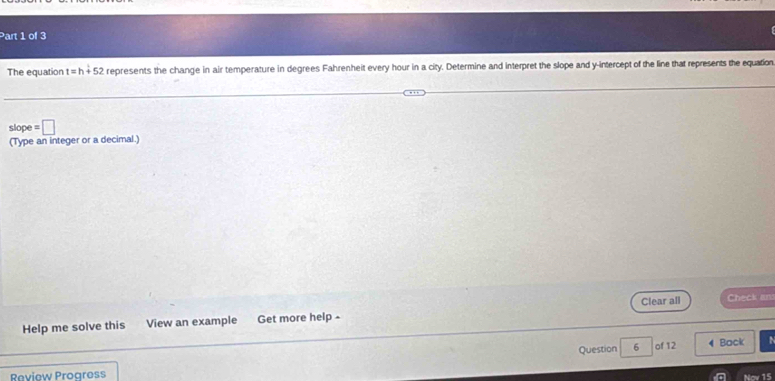 The equation t=h+52 represents the change in air temperature in degrees Fahrenheit every hour in a city. Determine and interpret the slope and y-intercept of the line that represents the equation 
slope =□
(Type an integer or a decimal.) 
Help me solve this View an example Get more help - Clear all Check an 
Question 6 of 12 4 Back 
Review Progress 
Nov 15
