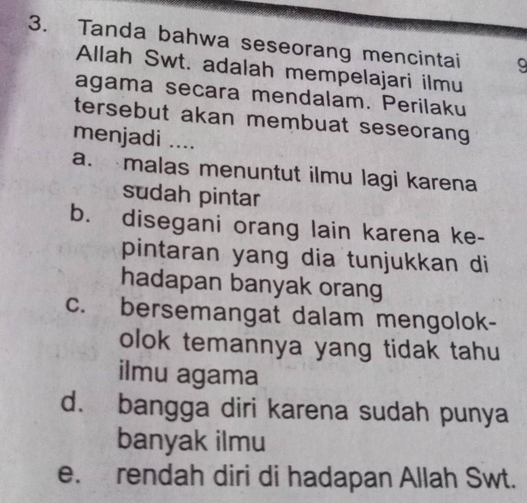 Tanda bahwa seseorang mencintai
9
Allah Swt. adalah mempelajari ilmu
agama secara mendalam. Perilaku
tersebut akan membuat seseorang
menjadi ....
a. malas menuntut ilmu lagi karena
sudah pintar
b. disegani orang lain karena ke-
pintaran yang dia tunjukkan di
hadapan banyak orang
c. bersemangat dalam mengolok-
olok temannya yang tidak tahu
ilmu agama
d. bangga diri karena sudah punya
banyak ilmu
e. rendah diri di hadapan Allah Swt.