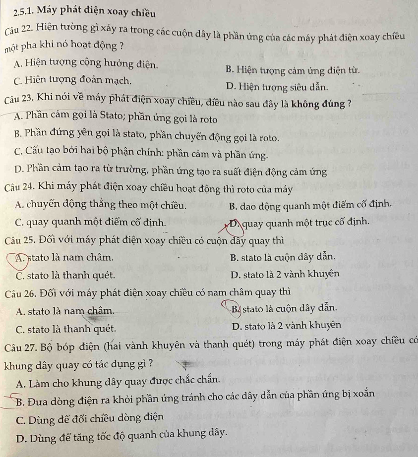 Máy phát điện xoay chiều
Cầu 22. Hiện tường gì xảy ra trong các cuộn dây là phần ứng của các máy phát điện xoay chiều
một pha khi nó hoạt động ?
A. Hiện tượng cộng hưởng điện.
B. Hiện tượng cảm ứng điện từ.
C. Hiên tượng đoản mạch.
D. Hiện tượng siêu dẫn.
Cu 23. Khi nói về máy phát điện xoay chiều, điều nào sau đây là không đúng ?
A. Phần cảm gọi là Stato; phần ứng gọi là roto
B. Phần đứng yên gọi là stato, phần chuyển động gọi là roto.
C. Cấu tạo bởi hai bộ phận chính: phần cảm và phần ứng.
D. Phần cảm tạo ra từ trường, phần ứng tạo ra suất điện động cảm ứng
Câu 24. Khi máy phát điện xoay chiều hoạt động thì roto của máy
A. chuyển động thắng theo một chiều. B. dao động quanh một điểm cố định.
C. quay quanh một điểm cố định. D.quay quanh một trục cố định.
Câu 25. Đối với máy phát điện xoay chiều có cuộn dây quay thì
A. stato là nam châm. B. stato là cuộn dây dẫn.
C. stato là thanh quét. D. stato là 2 vành khuyên
Câu 26. Đối với máy phát điện xoay chiều có nam châm quay thì
A. stato là nam châm. B stato là cuộn dây dẫn.
C. stato là thanh quét. D. stato là 2 vành khuyên
Câu 27. Bộ bóp điện (hai vành khuyên và thanh quét) trong máy phát điện xoay chiều có
khung dây quay có tác dụng gì ?
A. Làm cho khung dây quay được chắc chắn.
B. Đưa dòng điện ra khỏi phần ứng tránh cho các dây dẫn của phần ứng bị xoắn
C. Dùng để đổi chiều dòng điện
D. Dùng để tăng tốc độ quanh của khung dây.