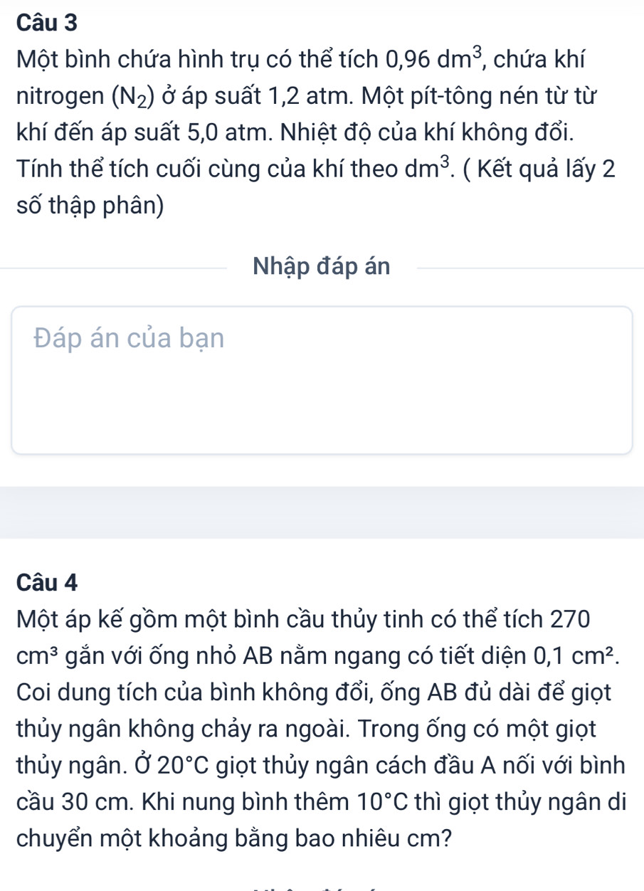 Một bình chứa hình trụ có thể tích 0,96dm^3 , chứa khí 
nitrogen (N_2) ở áp suất 1,2 atm. Một pít-tông nén từ từ 
khí đến áp suất 5,0 atm. Nhiệt độ của khí không đổi. 
Tính thể tích cuối cùng của khí theo dm^3. ( Kết quả lấy 2
số thập phân) 
Nhập đáp án 
Đáp án của bạn 
Câu 4 
Một áp kế gồm một bình cầu thủy tinh có thể tích 270
cm^3 gắn với ống nhỏ AB nằm ngang có tiết diện 0, 1cm^2. 
Coi dung tích của bình không đổi, ống AB đủ dài để giọt 
thủy ngân không chảy ra ngoài. Trong ống có một giọt 
thủy ngân. Ở 20°C giọt thủy ngân cách đầu A nối với bình 
cầu 30 cm. Khi nung bình thêm 10°C thì giọt thủy ngân di 
chuyển một khoảng bằng bao nhiêu cm?