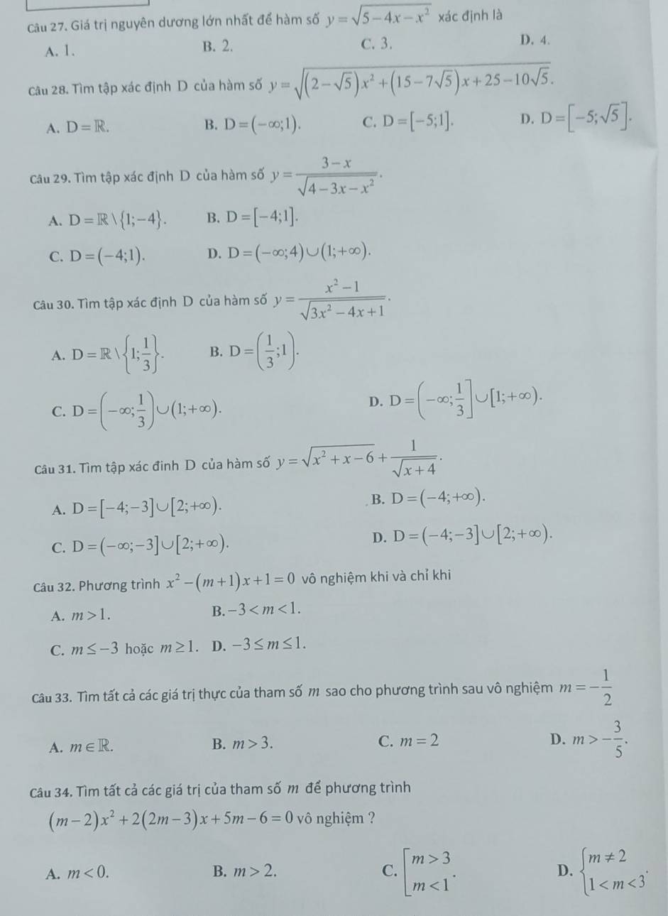 Giá trị nguyên dương lớn nhất để hàm số y=sqrt(5-4x-x^2) xác định là
A. 1. B. 2. C. 3. D. 4.
Câu 28. Tìm tập xác định D của hàm số y=sqrt((2-sqrt 5))x^2+(15-7sqrt(5))x+25-10sqrt(5).
A. D=R. B. D=(-∈fty ;1). C. D=[-5;1]. D. D=[-5;sqrt(5)].
Câu 29. Tìm tập xác định D của hàm số y= (3-x)/sqrt(4-3x-x^2) .
A. D=R| 1;-4 . B. D=[-4;1].
C. D=(-4;1). D. D=(-∈fty ;4)∪ (1;+∈fty ).
Câu 30. Tìm tập xác định D của hàm số y= (x^2-1)/sqrt(3x^2-4x+1) .
A. D=R| 1; 1/3  . B. D=( 1/3 ;1).
C. D=(-∈fty ; 1/3 )∪ (1;+∈fty ).
D. D=(-∈fty ; 1/3 ]∪ [1;+∈fty ).
Câu 31. Tìm tập xác đinh D của hàm số y=sqrt(x^2+x-6)+ 1/sqrt(x+4) .
B.
A. D=[-4;-3]∪ [2;+∈fty ). D=(-4;+∈fty ).
C. D=(-∈fty ;-3]∪ [2;+∈fty ).
D. D=(-4;-3]∪ [2;+∈fty ).
Câu 32. Phương trình x^2-(m+1)x+1=0 vô nghiệm khi và chỉ khi
A. m>1. B. -3
C. m≤ -3 hoặc m≥ 1. D. -3≤ m≤ 1.
Câu 33. Tìm tất cả các giá trị thực của tham số m sao cho phương trình sau vô nghiệm m=- 1/2 
A. m∈ R. B. m>3. C. m=2 D. m>- 3/5 .
Câu 34. Tìm tất cả các giá trị của tham số m để phương trình
(m-2)x^2+2(2m-3)x+5m-6=0 vô nghiệm ?
A. m<0. B. m>2. C. beginarrayl m>3 m<1endarray. . beginarrayl m!= 2 1
D.