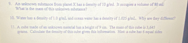 An unknown substance from planet X has a density of 10 g/ml. It occupies a volume of 80 ml. 
What is the mass of this unknown substance? 
10. Water has a density of 1.0 g/mL and ocean water has a density of 1.025 g/mL. Why are they different? 
11. A cube made of an unknown material has a height of 9 cm. The mass of this cube is 3,645
grams. Calculate the density of this cube given this information. Hint: a cube has 6 equal sides