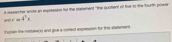 A researcher wrote an expression for the statement "the quotient of five to the fourth power 
and x^n as 4^5x. 
Explain the mistake(s) and give a correct expression for this statement.