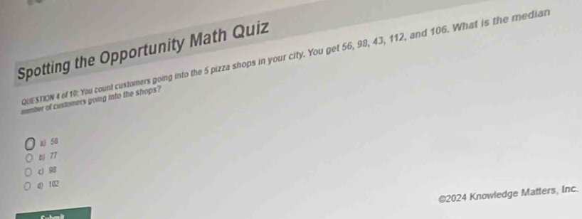 Spotting the Opportunity Math Quiz
QUESTON 4 of 10: You count customers going into the 5 pizza shops in your city. You get 56, 98, 43, 112, and 106. What is the median
nember of customers going into the shops?
2) 58
b 77
c) 98
d) 102
©2024 Knowledge Matters, Inc.