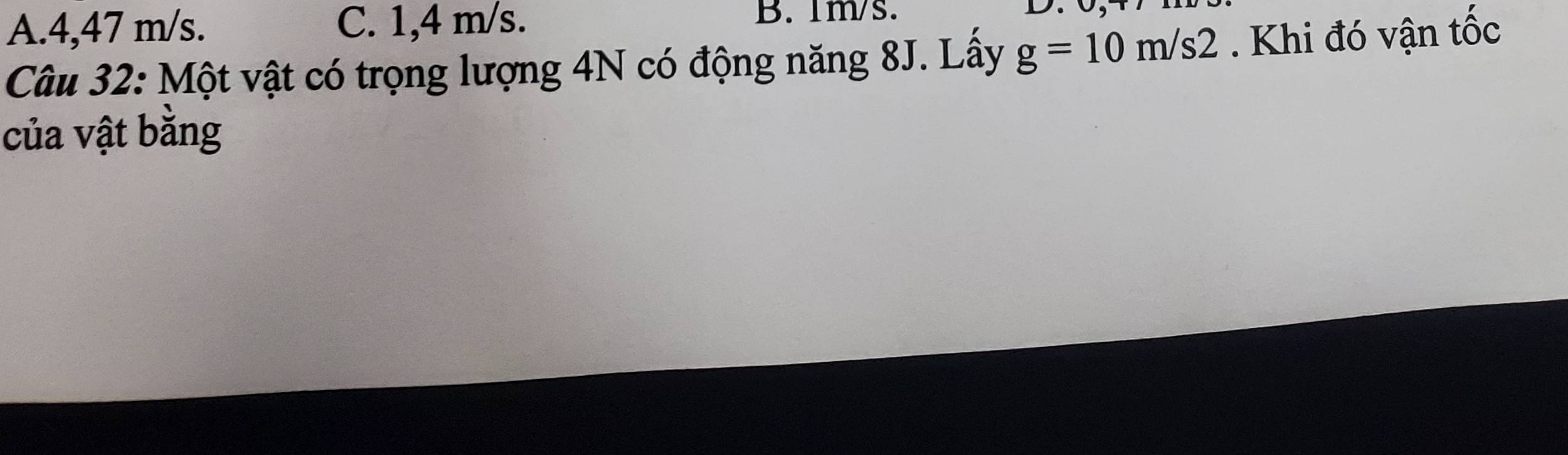 A. 4,47 m/s. C. 1,4 m/s.
B. 1m/s.
Câu 32: Một vật có trọng lượng 4N có động năng 8J. Lây g=10m/s2. Khi đó vận tốc
của vật bằng